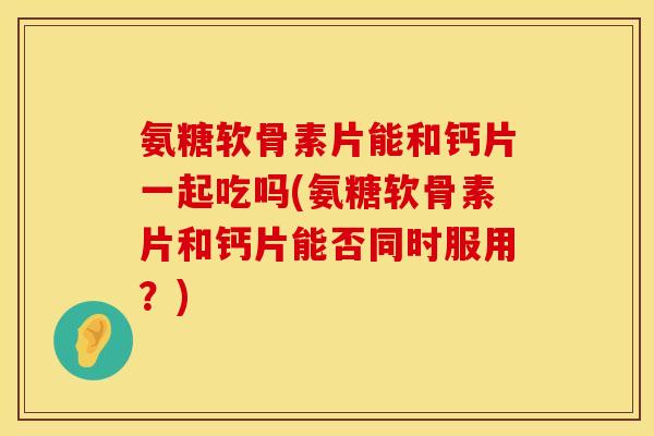氨糖软骨素片能和钙片一起吃吗(氨糖软骨素片和钙片能否同时服用？)