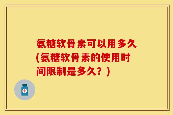氨糖软骨素可以用多久(氨糖软骨素的使用时间限制是多久？)