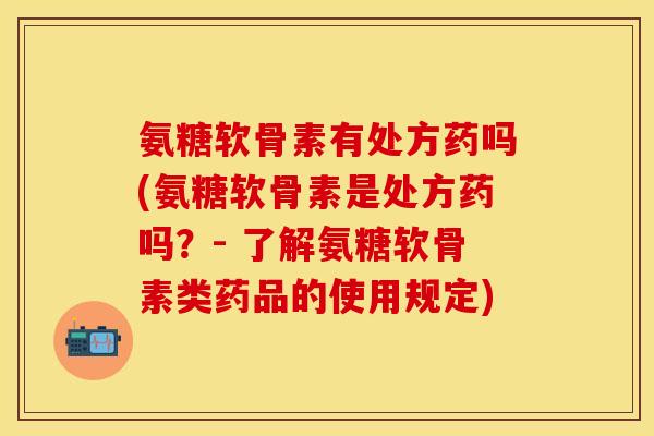 氨糖软骨素有处方药吗(氨糖软骨素是处方药吗？- 了解氨糖软骨素类药品的使用规定)
