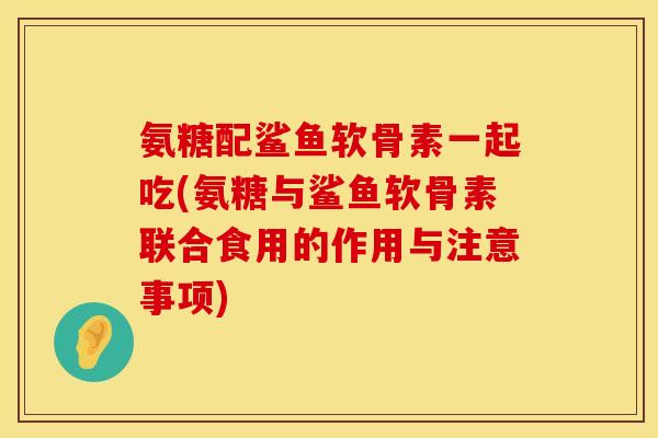 氨糖配鲨鱼软骨素一起吃(氨糖与鲨鱼软骨素联合食用的作用与注意事项) 氨糖配鲨鱼软骨素一起吃(氨糖与鲨鱼软骨素联合食用的作用与注意事项)