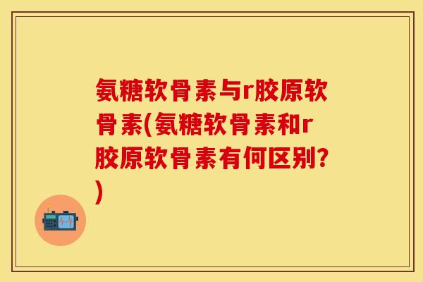 氨糖软骨素与r胶原软骨素(氨糖软骨素和r胶原软骨素有何区别？)