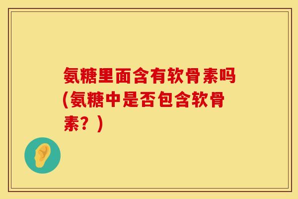 氨糖里面含有软骨素吗(氨糖中是否包含软骨素？)
