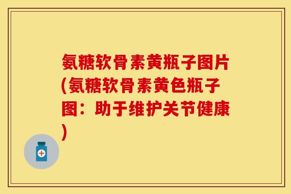 氨糖软骨素黄瓶子图片(氨糖软骨素黄色瓶子图：助于维护关节健康)
