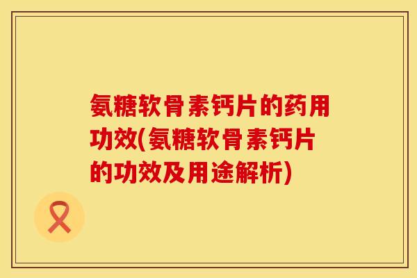 氨糖软骨素钙片的药用功效(氨糖软骨素钙片的功效及用途解析)