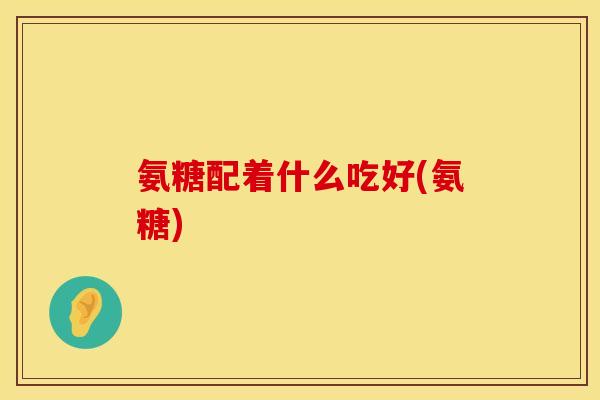 氨糖配着什么吃好(氨糖)