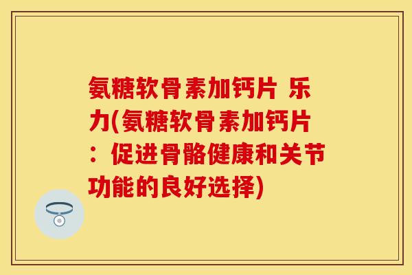 氨糖软骨素加钙片 乐力(氨糖软骨素加钙片：促进骨骼健康和关节功能的良好选择)
