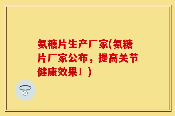 氨糖片生产厂家(氨糖片厂家公布，提高关节健康效果！)