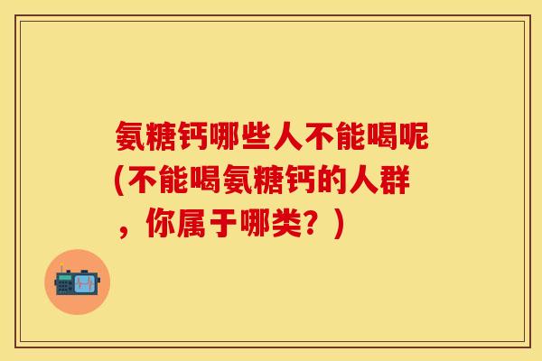 氨糖钙哪些人不能喝呢(不能喝氨糖钙的人群，你属于哪类？)