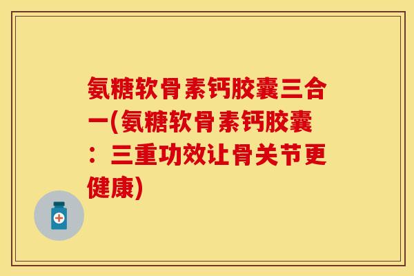 氨糖软骨素钙胶囊三合一(氨糖软骨素钙胶囊：三重功效让骨关节更健康)