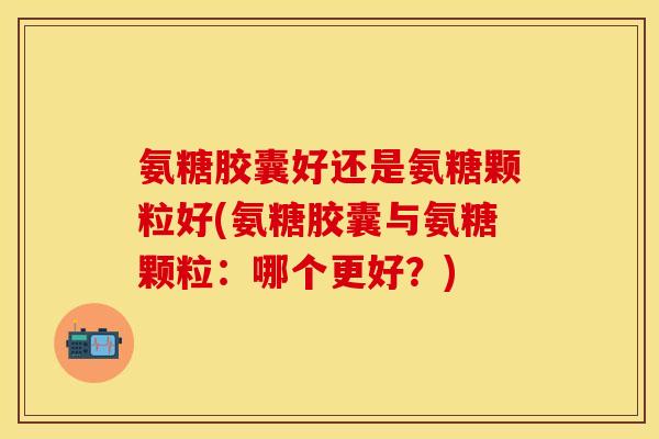 氨糖胶囊好还是氨糖颗粒好(氨糖胶囊与氨糖颗粒：哪个更好？)