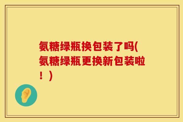 氨糖绿瓶换包装了吗(氨糖绿瓶更换新包装啦！)
