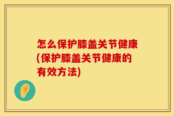 怎么保护膝盖关节健康(保护膝盖关节健康的有效方法) 怎么保护膝盖关节健康(保护膝盖关节健康的有效方法)