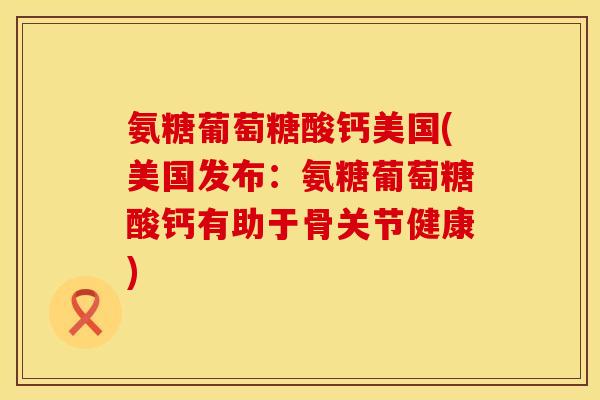 氨糖葡萄糖酸钙美国(美国发布：氨糖葡萄糖酸钙有助于骨关节健康)