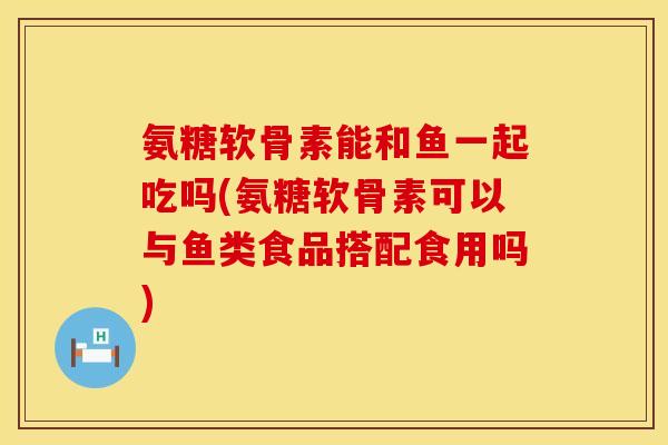 氨糖软骨素能和鱼一起吃吗(氨糖软骨素可以与鱼类食品搭配食用吗)