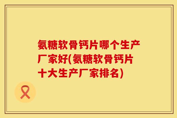 氨糖软骨钙片哪个生产厂家好(氨糖软骨钙片十大生产厂家排名)