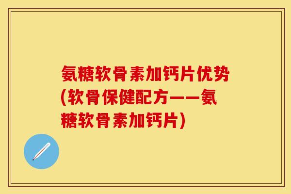 氨糖软骨素加钙片优势(软骨保健配方——氨糖软骨素加钙片)