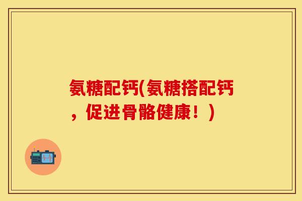 氨糖配钙(氨糖搭配钙，促进骨骼健康！)