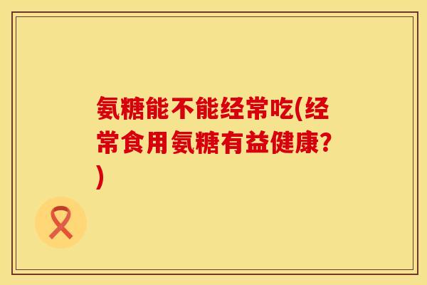 氨糖能不能经常吃(经常食用氨糖有益健康？)
