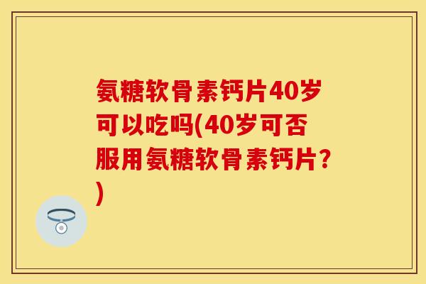 氨糖软骨素钙片40岁可以吃吗(40岁可否服用氨糖软骨素钙片？)
