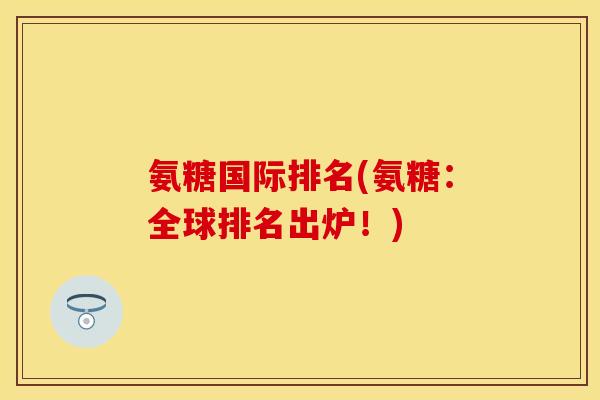 氨糖国际排名(氨糖：全球排名出炉！)