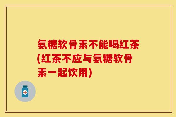 氨糖软骨素不能喝红茶(红茶不应与氨糖软骨素一起饮用)