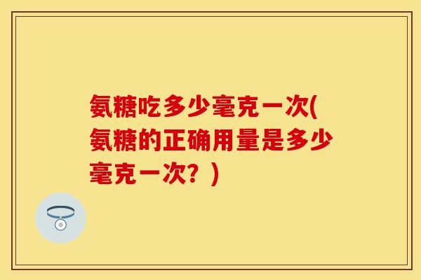 氨糖吃多少毫克一次(氨糖的正确用量是多少毫克一次？)