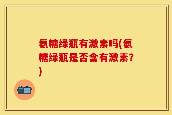 氨糖绿瓶有激素吗(氨糖绿瓶是否含有激素？)