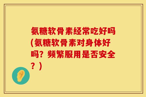 氨糖软骨素经常吃好吗(氨糖软骨素对身体好吗？频繁服用是否安全？)