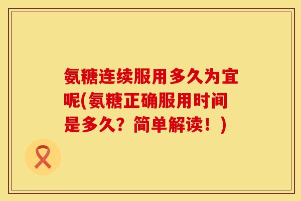 氨糖连续服用多久为宜呢(氨糖正确服用时间是多久？简单解读！)