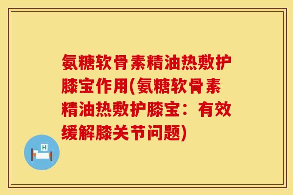 氨糖软骨素精油热敷护膝宝作用(氨糖软骨素精油热敷护膝宝：有效缓解膝关节问题)