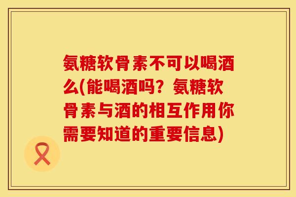 氨糖软骨素不可以喝酒么(能喝酒吗？氨糖软骨素与酒的相互作用你需要知道的重要信息)