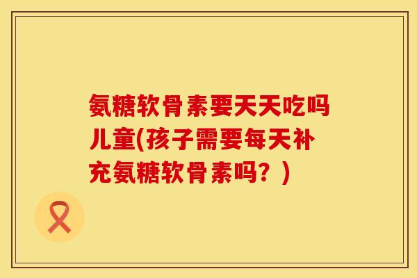氨糖软骨素要天天吃吗儿童(孩子需要每天补充氨糖软骨素吗？)