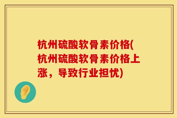 杭州硫酸软骨素价格(杭州硫酸软骨素价格上涨，导致行业担忧)