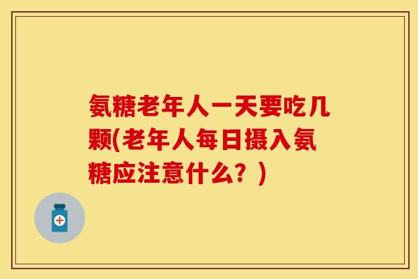氨糖老年人一天要吃几颗(老年人每日摄入氨糖应注意什么？)