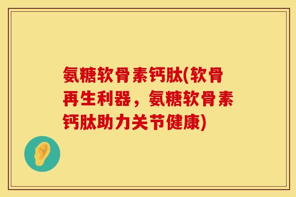 氨糖软骨素钙肽(软骨再生利器，氨糖软骨素钙肽助力关节健康)