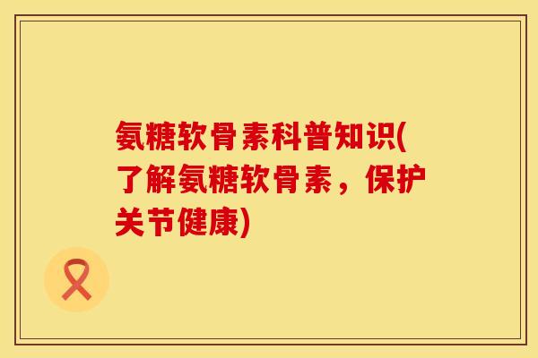 氨糖软骨素科普知识(了解氨糖软骨素，保护关节健康)