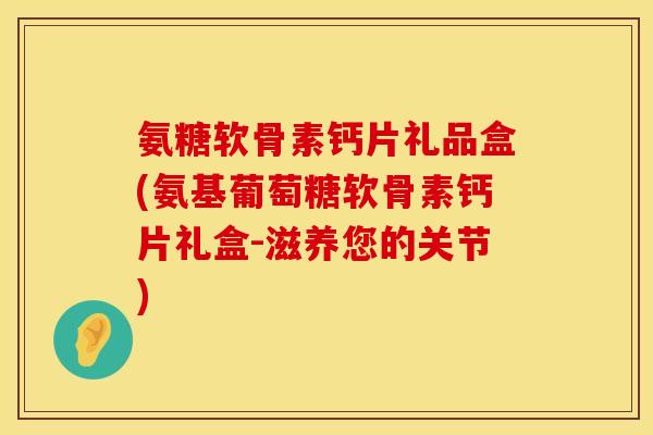 氨糖软骨素钙片礼品盒(氨基葡萄糖软骨素钙片礼盒-滋养您的关节)