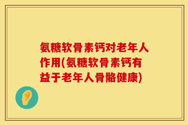 氨糖软骨素钙对老年人作用(氨糖软骨素钙有益于老年人骨骼健康)