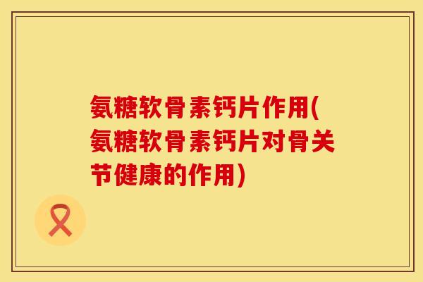 氨糖软骨素钙片作用(氨糖软骨素钙片对骨关节健康的作用)