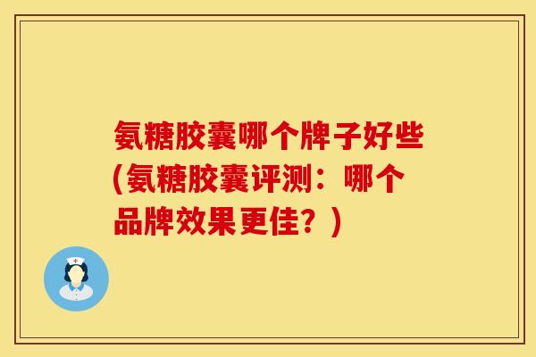 氨糖胶囊哪个牌子好些(氨糖胶囊评测：哪个品牌效果更佳？)