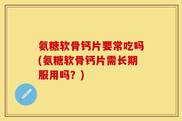 氨糖软骨钙片要常吃吗(氨糖软骨钙片需长期服用吗？)
