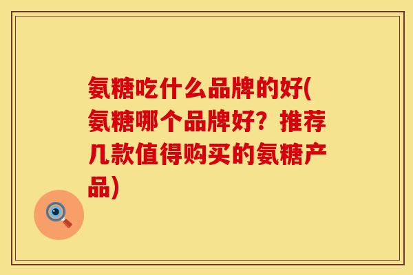 氨糖吃什么品牌的好(氨糖哪个品牌好？推荐几款值得购买的氨糖产品)