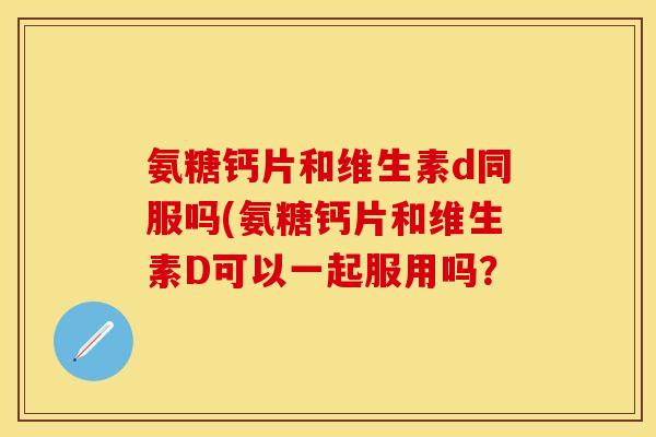 氨糖钙片和维生素d同服吗(氨糖钙片和维生素D可以一起服用吗？