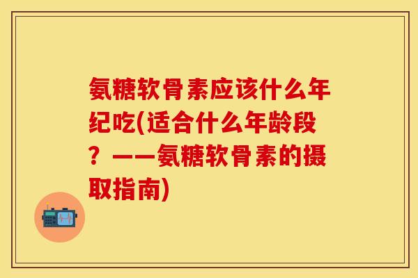 氨糖软骨素应该什么年纪吃(适合什么年龄段？——氨糖软骨素的摄取指南)