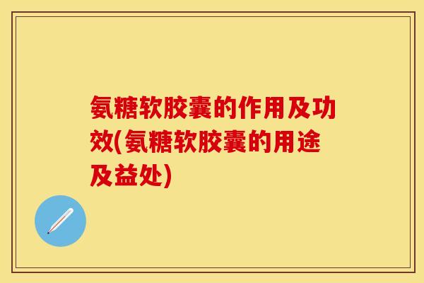 氨糖软胶囊的作用及功效(氨糖软胶囊的用途及益处)