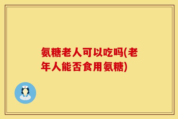 氨糖老人可以吃吗(老年人能否食用氨糖)