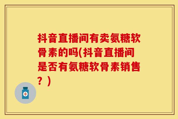 抖音直播间有卖氨糖软骨素的吗(抖音直播间是否有氨糖软骨素销售？)