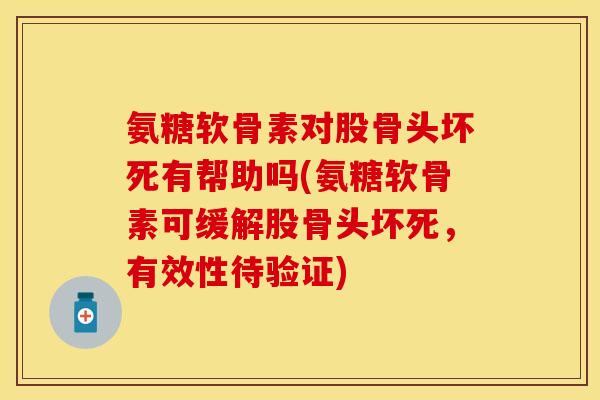 氨糖软骨素对股骨头坏死有帮助吗(氨糖软骨素可缓解股骨头坏死，有效性待验证)