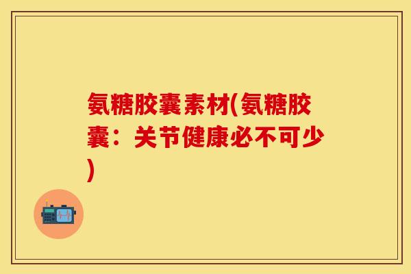 氨糖胶囊素材(氨糖胶囊：关节健康必不可少)