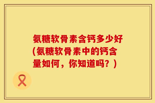 氨糖软骨素含钙多少好(氨糖软骨素中的钙含量如何，你知道吗？)